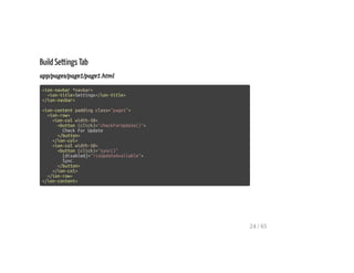 Build Settings Tab
app/pages/page1/page1.html
<ion-navbar *navbar>
<ion-title>Settings</ion-title>
</ion-navbar>
<ion-content padding class="page1">
<ion-row>
<ion-col width-50>
<button (click)="checkForUpdate()">
Check For Update
</button>
</ion-col>
<ion-col width-50>
<button (click)="sync()"
[disabled]="!isUpdateAvailable">
Sync
</button>
</ion-col>
</ion-row>
</ion-content>
24 / 65
 