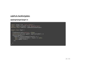 codePush.checkForUpdates
app/pages/page1/page1.ts
import {Page} from 'ionic-angular';
import {ApplicationRef} from '@angular/core'
declare const codePush: CodePushCordovaPlugin;
export class Page1 {
// ...
isUpdateAvailable:boolean = false;
constructor(private appRef: ApplicationRef) { }
checkForUpdate() {
codePush.checkForUpdate((result) => {
this.isUpdateAvailable = result !== null;
this.appRef.tick();
});
}
}
26 / 65
 