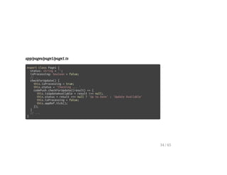 app/pages/page1/page1.ts
export class Page1 {
status: string = '';
isProcessing: boolean = false;
// ..
checkForUpdate() {
this.isProcessing = true;
this.status = 'Checking ... '
codePush.checkForUpdate((result) => {
this.isUpdateAvailable = result !== null;
this.status = result === null ? 'Up to Date' : 'Update Available'
this.isProcessing = false;
this.appRef.tick();
});
}
// ...
}
34 / 65
 