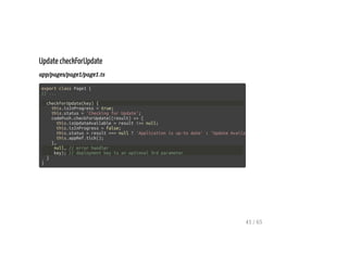 Update checkForUpdate
app/pages/page1/page1.ts
export class Page1 {
// ...
checkForUpdate(key) {
this.isInProgress = true;
this.status = 'Checking for Update';
codePush.checkForUpdate((result) => {
this.isUpdateAvailable = result !== null;
this.isInProgress = false;
this.status = result === null ? 'Application is up-to date' : 'Update Available'
this.appRef.tick();
},
null, // error handler
key); // deployment key is an optional 3rd parameter
}
}
41 / 65
 