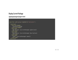 Display Current Package
app/pages/page1/page1.html
<ion-list radio-group [(ngModel)]="deployment">
<!-- ... -->
<ion-list>
<ion-list-header>
Installed Package
</ion-list-header>
<ion-item>
App Version: {{currentPackage?.appVersion}}
</ion-item>
<ion-item>
Description: {{currentPackage?.description}}
</ion-item>
<ion-item>
Label: {{currentPackage?.label}}
</ion-item>
</ion-list>
43 / 65
 