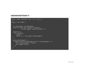 app/pages/page1/page1.ts
import {Page, Platform} from 'ionic-angular';
// ...
export class Page1 {
// ...
currentPackage: ILocalPackage;
constructor(private platform: Platform,
private appRef: ApplicationRef) { }
ngOnInit() {
this.platform
.ready()
.then( () => this.getCurrentPackage());
}
getCurrentPackage() {
codePush.getCurrentPackage((result: ILocalPackage) => {
this.currentPackage = result;
this.appRef.tick();
})
}
}
44 / 65
 