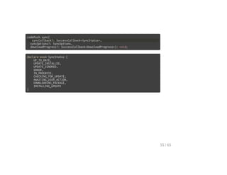 codePush.sync(
syncCallback?: SuccessCallback<SyncStatus>,
syncOptions?: SyncOptions,
downloadProgress?: SuccessCallback<DownloadProgress>): void;
declare enum SyncStatus {
UP_TO_DATE,
UPDATE_INSTALLED,
UPDATE_IGNORED,
ERROR,
IN_PROGRESS,
CHECKING_FOR_UPDATE,
AWAITING_USER_ACTION,
DOWNLOADING_PACKAGE,
INSTALLING_UPDATE
}
55 / 65
 