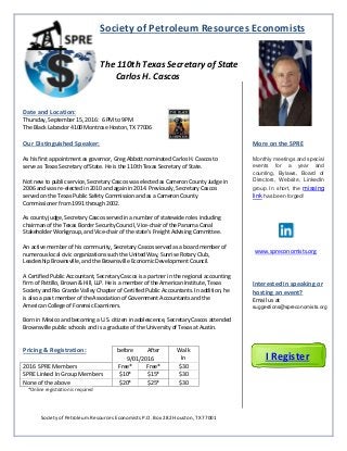 Society of Petroleum Resources Economists
The 110th Texas Secretary of State
Carlos H. Cascos
Date and Location:
Thursday, September 15, 2016: 6 PM to 9PM
The Black Labrador 4100 Montrose Hoston, TX 77006
Our Distinguished Speaker:
As his first appointment as governor, Greg Abbott nominated Carlos H. Cascos to
serve as Texas Secretary of State. He is the 110th Texas Secretary of State.
Not new to public service, Secretary Cascos was elected as Cameron County Judge in
2006 and was re-elected in 2010 and again in 2014. Previously, Secretary Cascos
served on the Texas Public Safety Commission and as a Cameron County
Commissioner from 1991 through 2002.
As county judge, Secretary Cascos served in a number of statewide roles including
chairman of the Texas Border Security Council, Vice-chair of the Panama Canal
Stakeholder Workgroup, and Vice-chair of the state’s Freight Advising Committee.
An active member of his community, Secretary Cascos served as a board member of
numerous local civic organizations such the United Way, Sunrise Rotary Club,
Leadership Brownsville, and the Brownsville Economic Development Council.
A Certified Public Accountant, Secretary Cascos is a partner in the regional accounting
firm of Pattillo, Brown & Hill, LLP. He is a member of the American Institute, Texas
Society and Rio Grande Valley Chapter of Certified Public Accountants. In addition, he
is also a past member of the Association of Government Accountants and the
American College of Forensic Examiners.
Born in Mexico and becoming a U.S. citizen in adolescence, Secretary Cascos attended
Brownsville public schools and is a graduate of the University of Texas at Austin.
Pricing & Registration: before After Walk
In9/01/2016
2016 SPRE Members Free* Free* $30
SPRE Linked In Group Members $10* $15* $30
None of the above $20* $25* $30
*Online registration is required
More on the SPRE
Monthly meetings and special
events for a year and
counting, Bylaws, Board of
Directors, Website, LinkedIn
group. In short, the missing
link has been forged!
www.spreconomists.org
Interested in speaking or
hosting an event?
Email us at
suggestions@spreconomists.org
Society of Petroleum Resources Economists P.O. Box 282 Houston, TX 77001
I Register
 