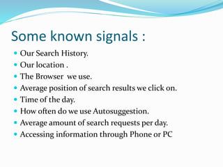 Some known signals :
Our Search History.
Our location .
The Browser we use.
Average position of search results we click on.
Time of the day.
How often do we use Autosuggestion.
Average amount of search requests per day.
Accessing information through Phone or PC
