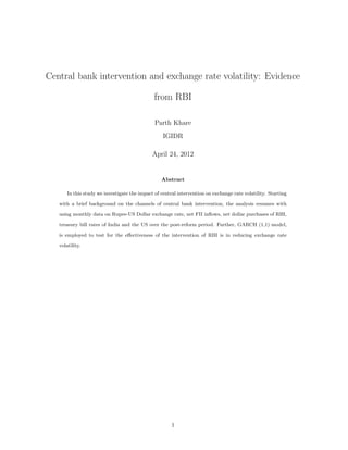 Central bank intervention and exchange rate volatility: Evidence
from RBI
Parth Khare
IGIDR
April 24, 2012
Abstract
In this study we investigate the impact of central intervention on exchange rate volatility. Starting
with a brief background on the channels of central bank intervention, the analysis resumes with
using monthly data on Rupee-US Dollar exchange rate, net FII inﬂows, net dollar purchases of RBI,
treasury bill rates of India and the US over the post-reform period. Further, GARCH (1,1) model,
is employed to test for the eﬀectiveness of the intervention of RBI is in reducing exchange rate
volatility.
1
 