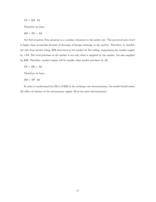 TP = MS AS
Therefore we have:
MS = TP + AS
Net Sell situation This situation is a corollary situation to the earlier one. The perceived price level
is higher than acceptable because of shortage of foreign exchange in the market. Therefore, to stabilise
the rate from further rising, RBI intervenes in the market by Net selling, augmenting the market supply
by +AS. The total purchase in the market is not only what is supplied by the market, but also supplied
by RBI. Therefore, market supply will be smaller than market purchase by AS
TP = MS + AS
Therefore we have:
MS = TP AS
In order to understand the eﬀect of RBI in the exchange rate determination, the model should assess
the eﬀect of absence of the autonomous supply AS in the price determination.
11
 