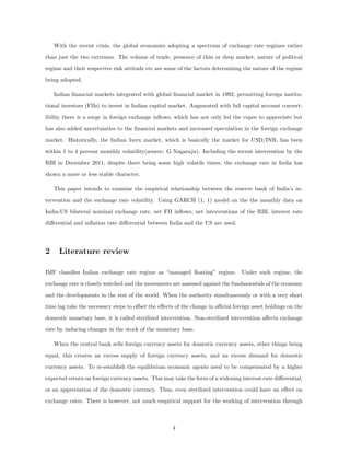 With the recent crisis, the global economies adopting a spectrum of exchange rate regimes rather
than just the two extremes. The volume of trade, presence of thin or deep market, nature of political
regime and their respective risk attitude etc are some of the factors determining the nature of the regime
being adopted.
Indian ﬁnancial markets integrated with global ﬁnancial market in 1992, permitting foreign institu-
tional investors (FIIs) to invest in Indian capital market. Augmented with full capital account convert-
ibility there is a surge in foreign exchange inﬂows, which has not only led the rupee to appreciate but
has also added uncertainties to the ﬁnancial markets and increased speculation in the foreign exchange
market. Historically, the Indian forex market, which is basically the market for USD/INR, has been
within 1 to 4 percent monthly volatility(source: G Nagaraju). Including the recent intervention by the
RBI in December 2011, despite there being some high volatile times, the exchange rate in India has
shown a more or less stable character.
This paper intends to examine the empirical relationship between the reserve bank of India’s in-
tervention and the exchange rate volatility. Using GARCH (1, 1) model on the the monthly data on
India-US bilateral nominal exchange rate, net FII inﬂows, net interventions of the RBI, interest rate
diﬀerential and inﬂation rate diﬀerential between India and the US are used.
2 Literature review
IMF classiﬁes Indian exchange rate regime as “managed ﬂoating” regime. Under such regime, the
exchange rate is closely watched and the movements are assessed against the fundamentals of the economy
and the developments in the rest of the world. When the authority simultaneously or with a very short
time lag take the necessary steps to oﬀset the eﬀects of the change in oﬃcial foreign asset holdings on the
domestic monetary base, it is called sterilized intervention. Non-sterilized intervention aﬀects exchange
rate by inducing changes in the stock of the monetary base.
When the central bank sells foreign currency assets for domestic currency assets, other things being
equal, this creates an excess supply of foreign currency assets, and an excess demand for domestic
currency assets. To re-establish the equilibrium economic agents need to be compensated by a higher
expected return on foreign currency assets. This may take the form of a widening interest-rate diﬀerential,
or an appreciation of the domestic currency. Thus, even sterilized intervention could have an eﬀect on
exchange rates. There is however, not much empirical support for the working of intervention through
4
 