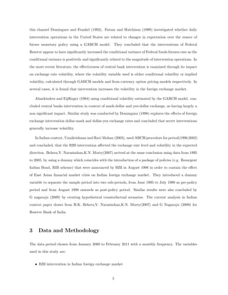 this channel Dominguez and Frankel (1993). Fatum and Hutchison (1999) investigated whether daily
intervention operations in the United States are related to changes in expectation over the stance of
future monetary policy using a GARCH model. They concluded that the interventions of Federal
Reserve appear to have signiﬁcantly increased the conditional variance of Federal funds futures rate as the
conditional variance is positively and signiﬁcantly related to the magnitude of intervention operations. In
the more recent literature, the eﬀectiveness of central bank intervention is examined through its impact
on exchange rate volatility, where the volatility variable used is either conditional volatility or implied
volatility, calculated through GARCH models and from currency option pricing models respectively. In
several cases, it is found that intervention increases the volatility in the foreign exchange market.
Almekinders and Eijﬃnger (1994) using conditional volatility estimated by the GARCH model. con-
cluded central banks intervention in context of mark-dollar and yen-dollar exchange, as having largely a
non signiﬁcant impact. Similar study was conducted by Dominguez (1998) explores the eﬀects of foreign
exchange intervention dollar-mark and dollar-yen exchange rates and concluded that secret interventions
generally increase volatility.
In Indian context, Unnikrishnan and Ravi Mohan (2003), used ARCH procedure for period(1996:2002)
and concluded, that the RBI intervention aﬀected the exchange rate level and volatility in the expected
direction. Behera,V. Narasimhan,K.N. Murty(2007) arrived at the same conclusion using data from 1995
to 2005, by using a dummy which coincides with the introduction of a package of policies (e.g. Resurgent
Indian Bond, RIB scheme) that were announced by RBI in August 1998 in order to contain the eﬀect
of East Asian ﬁnancial market crisis on Indian foreign exchange market. They introduced a dummy
variable to separate the sample period into two sub-periods, from June 1995 to July 1998 as pre-policy
period and from August 1998 onwards as post-policy period. Similar results were also concluded by
G nagaraju (2009) by creating hypothetical counterfactual scenarios. The current analysis in Indian
context paper draws from H.K. Behera,V. Narasimhan,K.N. Murty(2007) and G Nagaraju (2009) for
Reserve Bank of India.
3 Data and Methodology
The data period chosen from January 2000 to February 2011 with a monthly frequency. The variables
used in this study are:
• RBI intervention in Indian foreign exchange market
5
 