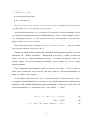 • Exchange rate return
• Interest rate diﬀerential and
• Net FII inﬂows (FII).
This data has been drawn primarily from RBI online database and Federal Reserve Bank of St.
Louis(for the US interest rate) generating a monthly series.
The (net) intervention variable (Inv) is deﬁned as the net purchases of the US dollars by the RBI, i.e.
the diﬀerence between purchases and sales of foreign exchange by the RBI in core of rupees at contract
rate. RBI purchases and sales of foreign exchange include spot, swap and forward transactions in the
foreign exchange market. (Unit: million$)
The exchange rate return is computed as, Returnt = 100(ln(St) − ln(St−1)), using the bilateral
India-US nominal spot exchange rate, Re/$, (S).
Assessing the movement of the exchange rate, a gossamer of interrelated macroeconomic factors play
a signiﬁcant role. Following from Behera,V. Narasimhan,K.N. Murty(2007), interest rate diﬀerential
between India and the US have been included the analysis. The interest rate diﬀerential (IntD) is the
diﬀerence between Indian 91-days Treasury bill rate and US 3-month Treasury bill rate, with monthly
data on both series.
The FII inﬂows have been considerably volatile, in the recent past (Figure 2), hinting of having an
impact on the exchange rate returns, therefore it has been included as a determinant of exchange rate
return and volatility. (Unit: million$)
The central bank intervention in the foreign exchange market aﬀects exchange rate and its volatility
by changing the market fundamentals, expectations of future fundamentals or policies, and speculative
bandwagons. This is usually quantiﬁed through a regression model. In this study, we have related RBI
intervention to exchange rate level and its volatility using GARCH (1,1) model.
Returnt = a0 + a1Invt + a2FIIt + a3IntDt t (1)
t|Ωt−1 ∼ N(0, ht) (2)
ht = b0 + b1Invt + b2IFIIt + b3IntDtα 2
t − 1 + βht − 1 (3)
6
 