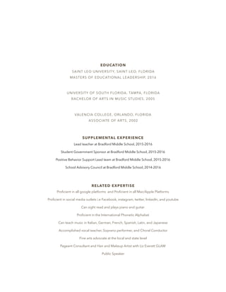 EDUCATION
SAINT LEO UNIVERSITY, SAINT LEO, FLORIDA
MASTERS OF EDUCATIONAL LEADERSHIP, 2016
UNIVERSITY OF SOUTH FLORIDA, TAMPA, FLORIDA
BACHELOR OF ARTS IN MUSIC STUDIES, 2005
VALENCIA COLLEGE, ORLANDO, FLORIDA
ASSOCIATE OF ARTS, 2002
SUPPLEMENTAL EXPERIENCE
Lead teacher at Bradford Middle School, 2015-2016
Student Government Sponsor at Bradford Middle School, 2015-2016
Positive Behavior Support Lead team at Bradford Middle School, 2015-2016
School Advisory Council at Bradford Middle School, 2014-2016
RELATED EXPERTISE
Proﬁcient in all google platforms and Proﬁcient in all Mac/Apple Platforms
Proﬁcient in social media outlets i.e Facebook, instagram, twitter, linkedIn, and youtube
Can sight read and plays piano and guitar
Proﬁcient in the International Phonetic Alphabet
Can teach music in Italian, German, French, Spanish, Latin, and Japanese
Accomplished vocal teacher, Soprano performer, and Choral Conductor
Fine arts advocate at the local and state level
Pageant Consultant and Hair and Makeup Artist with Liz Everett GLAM
Public Speaker
 