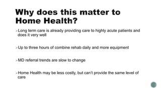 Long term care is already providing care to highly acute patients and
does it very well
Up to three hours of combine rehab daily and more equipment
MD referral trends are slow to change
Home Health may be less costly, but can’t provide the same level of
care
 