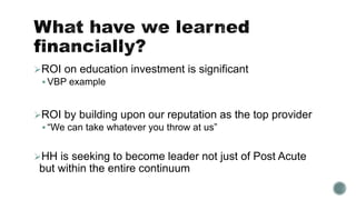 ROI on education investment is significant
 VBP example
ROI by building upon our reputation as the top provider
 “We can take whatever you throw at us”
HH is seeking to become leader not just of Post Acute
but within the entire continuum
 
