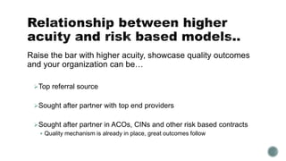 Raise the bar with higher acuity, showcase quality outcomes
and your organization can be…
Top referral source
Sought after partner with top end providers
Sought after partner in ACOs, CINs and other risk based contracts
 Quality mechanism is already in place, great outcomes follow
 