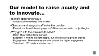 Identify opportunity/issue
 All ideas are considered from all staff
Clinicians and support staff solve the problem
 Present problem=>Interest gauged=>SIG forms=>Innovation project begins
Why give it to the clinicians to solve?
 Utility: They will be doing the work
 Expertise: If we hire the right people, our clinicians are a pool of experts
 Engagement: The more they are able to lead, the higher engagement
 Think tank: 265 minds are better than 1
 
