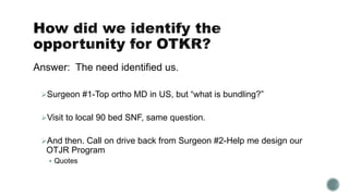 Answer: The need identified us.
Surgeon #1-Top ortho MD in US, but “what is bundling?”
Visit to local 90 bed SNF, same question.
And then. Call on drive back from Surgeon #2-Help me design our
OTJR Program
 Quotes
 