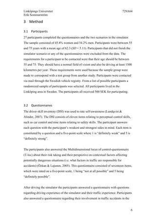 Linköpings Universitet 729A64
Erik Sommarström
6
3 Method	
  
3.1 Participants	
  
27 participants completed the questionnaires and the two scenarios in the simulator.
The sample consisted of 45.8% women and 54.2% men. Participants were between 55
and 75 years with a mean age of 62.3 (SD = 5.11). Participants that did not finish the
simulator scenario or any of the questionnaires were excluded from the data. The
requirements for a participant to be contacted were that their age should be between
55 and 75. They should have a normal field of vision and also be driving at least 1500
kilometres per year. These requirements were used because the sample group were
made to correspond with a test group from another study. Participants were contacted
via mail through the Swedish vehicle registry. From a list of possible participants a
randomized sample of participants was selected. All participants lived in the
Linköping area in Sweden. The participants all received 500 SEK for participating.
3.2 Questionnaires	
  
The driver skill inventory (DSI) was used to rate self-awareness (Lundqvist &
Alinder, 2007). The DSI consists of eleven items relating to perceptual control skills,
such as car control and nine items relating to safety skills. The participant answers
each question with the participant’s weakest and strongest sides in mind. Each item is
constituted by a question and a five-point scale where 1 is “definitely weak” and 5 is
“definitely strong”.
The participants also answered the Multidimensional locus of control-questionnaire
(T-loc) about their risk taking and their perspective on contextual factors affecting
potentially dangerous situations (i.e. what factors in traffic are responsible for
accidents) (Özkan & Lajunen, 2005). This questionnaire consisted of seventeen items,
which were rated on a five-point scale, 1 being “not at all possible” and 5 being
“definitely possible”.
After driving the simulator the participants answered a questionnaire with questions
regarding driving experience of the simulator and their traffic experience. Participants
also answered a questionnaire regarding their involvement in traffic accidents in the
 