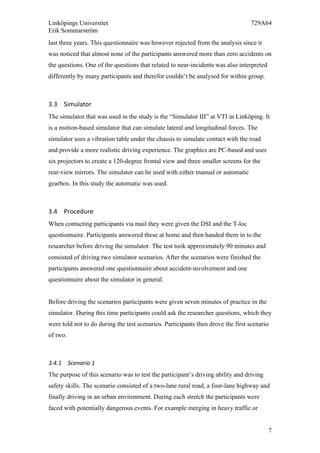 Linköpings Universitet 729A64
Erik Sommarström
7
last three years. This questionnaire was however rejected from the analysis since it
was noticed that almost none of the participants answered more than zero accidents on
the questions. One of the questions that related to near-incidents was also interpreted
differently by many participants and therefor couldn’t be analysed for within group.
3.3 Simulator	
  
The simulator that was used in the study is the “Simulator III” at VTI in Linköping. It
is a motion-based simulator that can simulate lateral and longitudinal forces. The
simulator uses a vibration table under the chassis to simulate contact with the road
and provide a more realistic driving experience. The graphics are PC-based and uses
six projectors to create a 120-degree frontal view and three smaller screens for the
rear-view mirrors. The simulator can be used with either manual or automatic
gearbox. In this study the automatic was used.
3.4 Procedure	
  
When contacting participants via mail they were given the DSI and the T-loc
questionnaire. Participants answered these at home and then handed them in to the
researcher before driving the simulator. The test took approximately 90 minutes and
consisted of driving two simulator scenarios. After the scenarios were finished the
participants answered one questionnaire about accident-involvement and one
questionnaire about the simulator in general.
Before driving the scenarios participants were given seven minutes of practice in the
simulator. During this time participants could ask the researcher questions, which they
were told not to do during the test scenarios. Participants then drove the first scenario
of two.
3.4.1 Scenario	
  1	
  
The purpose of this scenario was to test the participant’s driving ability and driving
safety skills. The scenario consisted of a two-lane rural road, a four-lane highway and
finally driving in an urban environment. During each stretch the participants were
faced with potentially dangerous events. For example merging in heavy traffic or
 