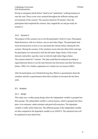 Linköpings Universitet 729A64
Erik Sommarström
8
having to emergency-break before “hard-to-see” pedestrians’ walking/running out
onto the road. These events were scattered throughout the different settings and
environments of the scenario. The scenario lasted for 50 minutes. Once the
participants had completed the scenario, they stopped the car and got ready for
scenario 2.
3.4.2 Scenario	
  2	
  
The purpose of this scenario was to test the participant’s field of vision. Participants
fitted themselves with two clickers, one on each index finger. The participants had
received instructions on how to use and attach the clickers before starting the first
scenario. During the scenario, if the simulator screen showed a blue/white road sign
the participant was instructed to click the left index finger clicker. If the screen
showed a red/yellow sign they were to click the right index finger clicker.
The scenario lasted for 7 minutes. This data could then be analysed according to
signal detection theory to see the ratio between true hits/misses and false hits/misses
(Solso, 1988). For a further explanation of a similar test see Jenssen (2003).
After the participants were finished driving they filled in a questionnaire about the
simulator and also a questionnaire about their accident involvement the last three
years.
3.5 Analysis	
  	
  
3.5.1 Design	
  
This study uses a within-group design where the independent variable is grouped into
three groups. The independent variable is self-awareness, which is grouped into three
parts: over-estimator, under-estimator and good self-awareness. The dependent
variable is traffic safety behaviour. The different groups of the independent variable
are then compared to the dependent variable in an ANOVA. The statistical tests will
be explained in more detail later.
 