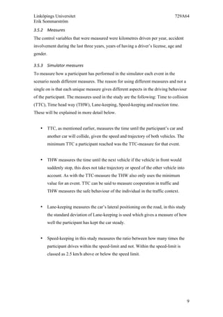 Linköpings Universitet 729A64
Erik Sommarström
9
3.5.2 Measures	
  
The control variables that were measured were kilometres driven per year, accident
involvement during the last three years, years of having a driver’s license, age and
gender.
3.5.3 Simulator	
  measures	
  
To measure how a participant has performed in the simulator each event in the
scenario needs different measures. The reason for using different measures and not a
single on is that each unique measure gives different aspects in the driving behaviour
of the participant. The measures used in the study are the following: Time to collision
(TTC), Time head way (THW), Lane-keeping, Speed-keeping and reaction time.
These will be explained in more detail below.
• TTC, as mentioned earlier, measures the time until the participant’s car and
another car will collide, given the speed and trajectory of both vehicles. The
minimum TTC a participant reached was the TTC-measure for that event.
• THW measures the time until the next vehicle if the vehicle in front would
suddenly stop, this does not take trajectory or speed of the other vehicle into
account. As with the TTC-measure the THW also only uses the minimum
value for an event. TTC can be said to measure cooperation in traffic and
THW measures the safe behaviour of the individual in the traffic context.
• Lane-keeping measures the car’s lateral positioning on the road, in this study
the standard deviation of Lane-keeping is used which gives a measure of how
well the participant has kept the car steady.
• Speed-keeping in this study measures the ratio between how many times the
participant drives within the speed-limit and not. Within the speed-limit is
classed as 2.5 km/h above or below the speed limit.
 