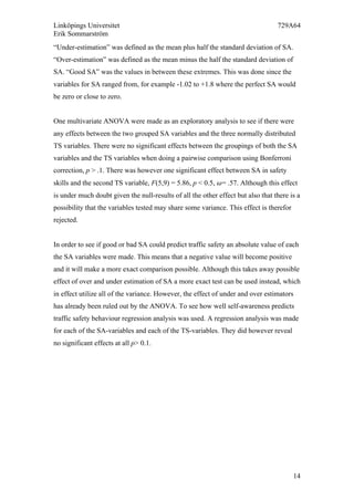 Linköpings Universitet 729A64
Erik Sommarström
14
“Under-estimation” was defined as the mean plus half the standard deviation of SA.
“Over-estimation” was defined as the mean minus the half the standard deviation of
SA. “Good SA” was the values in between these extremes. This was done since the
variables for SA ranged from, for example -1.02 to +1.8 where the perfect SA would
be zero or close to zero.
One multivariate ANOVA were made as an exploratory analysis to see if there were
any effects between the two grouped SA variables and the three normally distributed
TS variables. There were no significant effects between the groupings of both the SA
variables and the TS variables when doing a pairwise comparison using Bonferroni
correction, p > .1. There was however one significant effect between SA in safety
skills and the second TS variable, F(5,9) = 5.86, p < 0.5, 𝜔= .57. Although this effect
is under much doubt given the null-results of all the other effect but also that there is a
possibility that the variables tested may share some variance. This effect is therefor
rejected.
In order to see if good or bad SA could predict traffic safety an absolute value of each
the SA variables were made. This means that a negative value will become positive
and it will make a more exact comparison possible. Although this takes away possible
effect of over and under estimation of SA a more exact test can be used instead, which
in effect utilize all of the variance. However, the effect of under and over estimators
has already been ruled out by the ANOVA. To see how well self-awareness predicts
traffic safety behaviour regression analysis was used. A regression analysis was made
for each of the SA-variables and each of the TS-variables. They did however reveal
no significant effects at all p> 0.1.
	
  
 