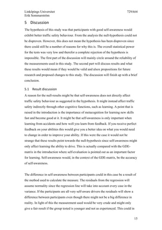 Linköpings Universitet 729A64
Erik Sommarström
15
5 Discussion	
  
The hypothesis of this study was that participants with good self-awareness would
exhibit better traffic safety behaviour. From the analysis the null-hypothesis could not
be disproven. However, this does not mean the hypothesis has been disproven since
there could still be a number of reasons for why this is. The overall statistical power
for the tests was very low and therefor a complete rejection of the hypothesis is
impossible. The first part of the discussion will mainly circle around the reliability of
the measurements used in this study. The second part will discuss results and what
these results would mean if they would be valid and alsox propositions for future
research and proposed changes to this study. The discussion will finish up with a brief
conclusion.
5.1 Result	
  discussion	
  	
  
A reason for the null-results might be that self-awareness does not directly affect
traffic safety behaviour as suggested in the hypothesis. It might instead affect traffic
safety indirectly through other cognitive functions, such as learning. A point that is
raised in the introduction is the importance of metacognition for learning new skills
fast and become good at it. It might be that self-awareness is only important when
learning from accidents and how well you learn from feedback. If you receive perfect
feedback on your abilities this would give you a better idea on what you would need
to change in order to improve your ability. If this were the case it would not be
strange that these results point towards the null-hypothesis since self-awareness might
only affect learning the ability to drive. This is actually compared with the GDE-
matrix in the introduction where self-evaluation is pointed out as an important factor
for learning. Self-awareness would, in the context of the GDE-matrix, be the accuracy
of self-awareness.
The difference in self-awareness between participants could in this case be a result of
the method used to calculate the measure. The residuals from the regression will
assume normality since the regression line will take into account every case in the
variance. If the participants are all very self-aware drivers the residuals will show a
difference between participants even though there might not be a big difference in
reality. In light of this the measurement used would be very crude and might only
give a fair result if the group tested is younger and not as experienced. This could in
 