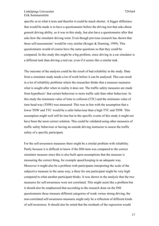 Linköpings Universitet 729A64
Erik Sommarström
17
specific as to what it tests and therefor it could be much shorter. A bigger difference
that would be made is to have a questionnaire before the driving test that asks about
general driving ability, as it was in this study, but also have a questionnaire after that
asks how the simulator driving went. Even though previous research has shown that
these self-assessments’ would be very similar (Kruger & Dunning, 1999). This
questionnaire would of course have the same questions so that they could be
compared. In this study this might be a big problem, since driving in a car simulator is
a different task than driving a real car, even if it seems like a similar task.
The outcome of the analysis could be the result of bad reliability in the study. Data
from a simulator study needs a lot of work before it can be analysed. This can result
in a lot of reliability problems where the researcher thinks that a measure measures
what is sought after when in reality it does not. The traffic safety measures are made
from hypothesis’ that certain behaviour is more traffic safe than other behaviour. In
this study the minimum value of time to collision (TTC) and the minimum value of
time head way (THW) was measured. This was in line with the assumption that a
lower THW and TTC would be a safer behaviour than a high TTC and THW. This
assumption might well still be true but in the specific events of this study it might not
have been the most correct solution. This could be validated using other measures of
traffic safety behaviour or having an outside driving instructor to assess the traffic
safety of a specific participant.
For the self-awareness measures there might be a similar problem with reliability.
Partly because it is difficult to know if the DSI-item was compared to the correct
simulator measure since this is also built upon assumptions that the measure is
measuring the correct thing, for example speed keeping in an adequate way.
Moreover it might also be a problem with participants interpreting the scale of the
subjective measure in the same way; a three for one participant might be very high
compared to what another participant thinks. It was shown in the analysis that the two
measures for self-awareness were not correlated. This might seem like a problem but
it should also be emphasized that according to the research done on the DSI
questionnaire these measure different categories of weak versus strong driving, the
non-correlated self-awareness measures might only be a reflection of different kinds
of self-awareness. It should also be noted that the residuals of the regression would
 