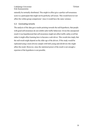 Linköpings Universitet 729A64
Erik Sommarström
18
naturally be normally distributed. This might in effect give a perfect self-awareness
score to a participant that might not be perfectly self-aware. This would however not
affect the within-group comparisons’ since it would have the same variance.
5.3 Concluding	
  remarks	
  
The analysis of the data gave results pointing towards the null-hypothesis, that people
with good self-awareness do not exhibit safer traffic behaviour. Given this unexpected
result it was hypothesized that self-awareness might not affect traffic safety at all but
rather it might affect learning how to become a safe driver. This would also imply that
the null-result might depend on the older age of the drivers. If the study would be
replicated using a more diverse sample with both young and old drivers this might
affect the result. However, since the statistical power of the result is not enough a
rejection of the hypothesis is not possible.
	
  
 