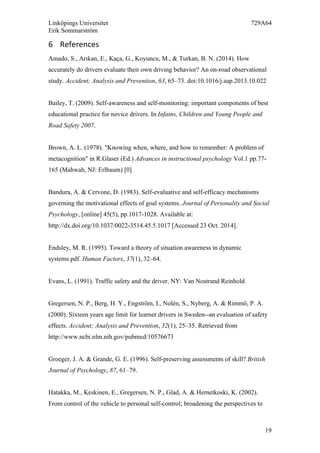 Linköpings Universitet 729A64
Erik Sommarström
19
6 References	
  
Amado, S., Arıkan, E., Kaça, G., Koyuncu, M., & Turkan, B. N. (2014). How
accurately do drivers evaluate their own driving behavior? An on-road observational
study. Accident; Analysis and Prevention, 63, 65–73. doi:10.1016/j.aap.2013.10.022
Bailey, T. (2009). Self-awareness and self-monitoring: important components of best
educational practice for novice drivers. In Infatns, Children and Young People and
Road Safety 2007.
Brown, A. L. (1978). "Knowing when, where, and how to remember: A problem of
metacognition" in R.Glaser (Ed.) Advances in instructional psychology Vol.1 pp.77-
165 (Mahwah, NJ: Erlbaum) [0]
Bandura, A. & Cervone, D. (1983). Self-evaluative and self-efficacy mechanisms
governing the motivational effects of goal systems. Journal of Personality and Social
Psychology, [online] 45(5), pp.1017-1028. Available at:
http://dx.doi.org/10.1037/0022-3514.45.5.1017 [Accessed 23 Oct. 2014].
Endsley, M. R. (1995). Toward a theory of situation awareness in dynamic
systems.pdf. Human Factors, 37(1), 32–64.
Evans, L. (1991). Traffic safety and the driver. NY: Van Nostrand Reinhold
Gregersen, N. P., Berg, H. Y., Engström, I., Nolén, S., Nyberg, A. & Rimmö, P. A.
(2000). Sixteen years age limit for learner drivers in Sweden--an evaluation of safety
effects. Accident; Analysis and Prevention, 32(1), 25–35. Retrieved from
http://www.ncbi.nlm.nih.gov/pubmed/10576673
Groeger, J. A. & Grande, G. E. (1996). Self-preserving assessments of skill? British
Journal of Psychology, 87, 61–79.
Hatakka, M., Keskinen, E., Gregersen, N. P., Glad, A. & Hernetkoski, K. (2002).
From control of the vehicle to personal self-control; broadening the perspectives to
 