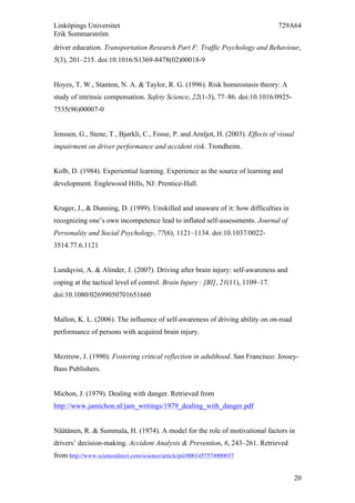 Linköpings Universitet 729A64
Erik Sommarström
20
driver education. Transportation Research Part F: Traffic Psychology and Behaviour,
5(3), 201–215. doi:10.1016/S1369-8478(02)00018-9
Hoyes, T. W., Stanton, N. A. & Taylor, R. G. (1996). Risk homeostasis theory: A
study of intrinsic compensation. Safety Science, 22(1-3), 77–86. doi:10.1016/0925-
7535(96)00007-0
Jenssen, G., Stene, T., Bjørkli, C., Fosse, P. and Arnljot, H. (2003). Effects of visual
impairment on driver performance and accident risk. Trondheim.
Kolb, D. (1984). Experiential learning. Experience as the source of learning and
development. Englewood Hills, NJ: Prentice-Hall.
Kruger, J., & Dunning, D. (1999). Unskilled and unaware of it: how difficulties in
recognizing one’s own incompetence lead to inflated self-assessments. Journal of
Personality and Social Psychology, 77(6), 1121–1134. doi:10.1037/0022-
3514.77.6.1121
Lundqvist, A. & Alinder, J. (2007). Driving after brain injury: self-awareness and
coping at the tactical level of control. Brain Injury  : [BI], 21(11), 1109–17.
doi:10.1080/02699050701651660
Mallon, K. L. (2006). The influence of self-awareness of driving ability on on-road
performance of persons with acquired brain injury.
Mezirow, J. (1990). Fostering critical reflection in adulthood. San Francisco: Jossey-
Bass Publishers.
Michon, J. (1979). Dealing with danger. Retrieved from
http://www.jamichon.nl/jam_writings/1979_dealing_with_danger.pdf
Näätänen, R. & Summala, H. (1974). A model for the role of motivational factors in
drivers’ decision-making. Accident Analysis & Prevention, 6, 243–261. Retrieved
from http://www.sciencedirect.com/science/article/pii/0001457574900037
 