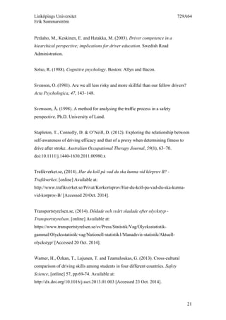 Linköpings Universitet 729A64
Erik Sommarström
21
Peräaho, M., Keskinen, E. and Hatakka, M. (2003). Driver competence in a
hiearchical perspective; implications for driver education. Swedish Road
Administration.
Solso, R. (1988). Cognitive psychology. Boston: Allyn and Bacon.
Svenson, O. (1981). Are we all less risky and more skillful than our fellow drivers?
Acta Psychologica, 47, 143–148.
Svensson, Å. (1998). A method for analysing the traffic process in a safety
perspective. Ph.D. University of Lund.
Stapleton, T., Connolly, D. & O’Neill, D. (2012). Exploring the relationship between
self-awareness of driving efficacy and that of a proxy when determining fitness to
drive after stroke. Australian Occupational Therapy Journal, 59(1), 63–70.
doi:10.1111/j.1440-1630.2011.00980.x
Trafikverket.se, (2014). Har du koll på vad du ska kunna vid körprov B? -
Trafikverket. [online] Available at:
http://www.trafikverket.se/Privat/Korkortsprov/Har-du-koll-pa-vad-du-ska-kunna-
vid-korprov-B/ [Accessed 20 Oct. 2014].
Transportstyrelsen.se, (2014). Dödade och svårt skadade efter olyckstyp -
Transportstyrelsen. [online] Available at:
https://www.transportstyrelsen.se/sv/Press/Statistik/Vag/Olycksstatistik-
gammal/Olycksstatistik-vag/Nationell-statistik1/Manadsvis-statistik/Aktuell-
olyckstyp/ [Accessed 20 Oct. 2014].
Warner, H., Özkan, T., Lajunen, T. and Tzamaloukas, G. (2013). Cross-cultural
comparison of driving skills among students in four different countries. Safety
Science, [online] 57, pp.69-74. Available at:
http://dx.doi.org/10.1016/j.ssci.2013.01.003 [Accessed 23 Oct. 2014].
 