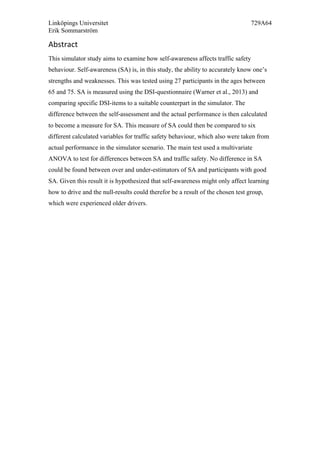 Linköpings Universitet 729A64
Erik Sommarström
Abstract	
  
This simulator study aims to examine how self-awareness affects traffic safety
behaviour. Self-awareness (SA) is, in this study, the ability to accurately know one’s
strengths and weaknesses. This was tested using 27 participants in the ages between
65 and 75. SA is measured using the DSI-questionnaire (Warner et al., 2013) and
comparing specific DSI-items to a suitable counterpart in the simulator. The
difference between the self-assessment and the actual performance is then calculated
to become a measure for SA. This measure of SA could then be compared to six
different calculated variables for traffic safety behaviour, which also were taken from
actual performance in the simulator scenario. The main test used a multivariate
ANOVA to test for differences between SA and traffic safety. No difference in SA
could be found between over and under-estimators of SA and participants with good
SA. Given this result it is hypothesized that self-awareness might only affect learning
how to drive and the null-results could therefor be a result of the chosen test group,
which were experienced older drivers.
 