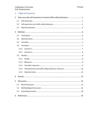 Linköpings Universitet 729A64
Erik Sommarström
1 Table	
  of	
  Contents	
  
2	
   Does	
  accurate	
  self-­‐awareness	
  increase	
  traffic	
  safety	
  behaviour	
  ...........................	
  1	
  
2.1	
   Self-­‐awareness	
  ............................................................................................................	
  1	
  
2.2	
   Self-­‐awareness	
  and	
  traffic	
  safety	
  behaviour	
  ...............................................................	
  2	
  
2.3	
   Operationalization	
  ......................................................................................................	
  4	
  
3	
   Method	
  ...................................................................................................................	
  6	
  
3.1	
   Participants	
  .................................................................................................................	
  6	
  
3.2	
   Questionnaires	
  ............................................................................................................	
  6	
  
3.3	
   Simulator	
  .....................................................................................................................	
  7	
  
3.4	
   Procedure	
  ...................................................................................................................	
  7	
  
3.4.1	
   Scenario	
  1	
  .............................................................................................................	
  7	
  
3.4.2	
   Scenario	
  2	
  .............................................................................................................	
  8	
  
3.5	
   Analysis	
  .......................................................................................................................	
  8	
  
3.5.1	
   Design	
  ..................................................................................................................	
  8	
  
3.5.2	
   Measures	
  .............................................................................................................	
  9	
  
3.5.3	
   Simulator	
  measures	
  .............................................................................................	
  9	
  
3.5.4	
   Self-­‐awareness	
  and	
  traffic	
  safety	
  behaviour	
  measures	
  .....................................	
  10	
  
3.5.5	
   Statistical	
  tests	
  ...................................................................................................	
  12	
  
4	
   Results	
  ..................................................................................................................	
  13	
  
5	
   Discussion	
  .............................................................................................................	
  15	
  
5.1	
   Result	
  discussion	
  .......................................................................................................	
  15	
  
5.2	
   Methodological	
  discussion	
  ........................................................................................	
  16	
  
5.3	
   Concluding	
  remarks	
  ..................................................................................................	
  18	
  
6	
   References	
  ............................................................................................................	
  19	
  
 