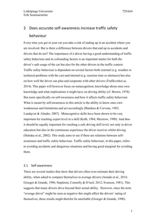 Linköpings Universitet 729A64
Erik Sommarström
1
2 Does	
  accurate	
  self-­‐awareness	
  increase	
  traffic	
  safety	
  
behaviour	
  
Every time you get in your car you take a risk of ending up in an accident where you
are involved. But is there a difference between drivers that end up in accidents and
drivers that do not? The importance of a driver having a good understanding of traffic
safety behaviour and its cofounding factors is an important matter for both the
driver’s safe usage of the car but also for the other drivers in the traffic context.
Traffic safety behaviour is dependent on several factors both external (e.g. weather or
technical problems with the car) and internal (e.g. reaction time or alertness) but also
on how well the driver can plan and cooperate with other drivers (Trafikverket.se,
2014). This paper will however focus on metacognition; knowledge about ones own
knowledge and what implications it might have on driving ability (cf. Brown, 1978).
But more specifically on self-awareness and how it affects traffic safety behaviour.
What is meant by self-awareness in this article is the ability to know ones own
weaknesses and limitations and act accordingly (Bandura & Cervone, 1983;
Lundqvist & Alinder, 2007). Metacognitive skills have been shown to be very
important for reaching expert level in a skill (Kolb, 1984; Mezirow, 1990). And thus
it should be equally important for reaching a safe driving skill level; not only in driver
education but also in the continuous experience the driver receives whilst driving
(Hattaka et al., 2002). This study aims to see if there are relations between self-
awareness and traffic safety behaviour. Traffic safety behaviour, in this paper, refers
to avoiding accidents and dangerous situations and having good marginal for avoiding
them.
2.1 Self-­‐awareness	
  	
  
There are several studies that show that drivers often over-estimate their driving
ability, when asked to compare themselves to average drivers (Amado et al., 2014;
Groeger & Grande, 1996; Stapleton, Connolly & O’neil, 2012; Svenson, 1981). This
suggests that many drivers drive beyond their actual ability. However, since the term
“average driver” might be seen as negative this might affect the drivers’ rating of
themselves, these results might therefor be unreliable (Groeger & Grande, 1996).
 