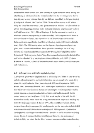 Linköpings Universitet 729A64
Erik Sommarström
2
Studies made where drivers have been rated by an expert instructor whilst driving and
after having to rate themselves the comparison between the two ratings have shown
that drivers who over estimate their driving skills are more likely to fail a driving test
(Lundqvist & Alinder, 2007; Mallon, 2006). To test self-awareness in this present
study the Driver Skill Inventory (DSI) questionnaire will be used. The DSI consists of
eleven items targeting perceptual motor skills and nine items targeting safety skills in
traffic (Warner et al., 2013). This self-rating will then be compared to events in a
simulator scenario corresponding to items in the DSI. This comparison will assess a
measure of self-awareness. The importance of self-awareness for traffic safety
behaviour is also argued in the Goal Driver Education matrix (GDE-matrix, Hattaka
et al., 2002). The GDE-matrix points out that there are three important factors, or
goals, that a safe driver has to have. These goals are “knowledge and skill” (e.g.
motoric and cognitive capabilities necessary for driving, knowledge about traffic
legislation), “Risk-increasing factors” (e.g. Knowledge about potential risks in traffic)
and “self-evaluation” (e.g. learning from mistakes) Hattaka et al., 2002; (Peräaho,
Keskinen & Hatakka, 2003). Self-awareness in this article refers to how accurate ones
self-evaluation is.
2.2 Self-­‐awareness	
  and	
  traffic	
  safety	
  behaviour	
  
A driver with great “Knowledge and skill” is necessarily not a better or safer driver by
default. Adequate cognitive and motoric functions are not enough to be a safe driver
since this could lead to the driver increasing task difficulty (Hattaka et al, 2002;
Evans, 1991; Näätänen & Sumala, 1974). With higher technical skill it is more likely
that the driver would take more chances of, for example, overtaking in heavy traffic
or/and focusing on more secondary tasks, which would lead to more risk for the
driver, instead of less risk (Evans, 1991). This would also be in line with the risk
homeostasis theory, which states that every person has a risk target level that they try
to level with (Hoyes, Stanton & Taylor, 1996). This would however still affect a
driver with good self-awareness; this is only to point out that increasing technical skill
would not affect traffic safety behaviour in general. Although more experience of
driving before acquiring a license has shown a decrease in traffic accidents involving
novice drivers. It is argued that this is not because the novice has an increased
technical ability but rather that the driver becomes more aware of the risks of driving
 