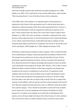 Linköpings Universitet 729A64
Erik Sommarström
3
and learns to handle situations that could lead to accidents (Gregersen et al, 2000;
Hattaka et al, 2002). This would also be in line with the GDE-matrix, which includes
“Risk-increasing factors” as one of the three factors of driver education.
In the GDE-matrix self-evaluation is an important aspect of driving because it
regulates the other factors of driving education and it is also the main factor that is
important to continue becoming a better driver after acquiring the driver’s license. It
is shown that metacognitive skills are important for achieving an expert level of a
skill. A driver needs to know the limits of his or hers skill in order to improve them
(Hattaka et al., 2002). Also since car driving is essentially a self-paced action, where
the driver solely makes decisions on risk increasing factors such as speed and distance
to next vehicle. Good self-awareness would effectively lead to avoidance of risky
situations and accidents since the driver would know how fast he or she can drive and
still be safe (Bailey, 2009; Hatakka et al., 2002; Näätänen & Sumala, 1974).
Performance could loosely be divided in to three categories. These would be the three
levels of performance, strategic, tactical and operational according to Michon (1979).
The strategic level would be how the driver plans the trip before driving. Tactical
performance regards the planning of actions, which are executed at the operational
level. Hence the tactical level requires knowledge and awareness of ones own ability
on the operational level (Lundqvist & Alinder, 2007; Michon, 1979). If this is correct,
different accidents could be divided in to these three categories even though some
accidents are the result of a combination of several levels. If a pedestrian would
suddenly walk out onto the road an accident can be avoided with adequate reaction
time, which would correspond to the operational level. However, the driver might
have been able to slow down the car and be ready to break if the driver suspects that
someone would suddenly walk out onto the road, this would correspond to the tactical
level. Here the categories become quite fuzzy since it is difficult to place the accident
into a specific category. Thus it should be reasonable to assume that some accidents
can be caused more or less by inadequate self-awareness but perhaps not solely
because of it. Accidents on the strategic level would refer to bad planning of the
journey, such as driving at night or having to drive faster because of a time constraint.
Thus a line must be drawn on which accidents to focus on and also realize which
 