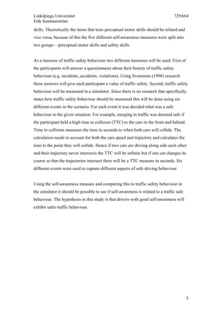 Linköpings Universitet 729A64
Erik Sommarström
5
skills. Theoretically the items that tests perceptual motor skills should be related and
vice versa, because of this the five different self-awareness measures were split into
two groups – perceptual motor skills and safety skills.
As a measure of traffic safety behaviour two different measures will be used. First of
the participants will answer a questionnaire about their history of traffic safety
behaviour (e.g. incidents, accidents, violations). Using Svenssons (1998) research
these answers will give each participant a value of traffic safety. Second, traffic safety
behaviour will be measured in a simulator. Since there is no research that specifically
states how traffic safety behaviour should be measured this will be done using six
different events in the scenario. For each event it was decided what was a safe
behaviour in the given situation. For example, merging in traffic was deemed safe if
the participant held a high time to collision (TTC) to the cars in the front and behind.
Time to collision measures the time in seconds to when both cars will collide. The
calculation needs to account for both the cars speed and trajectory and calculates the
time to the point they will collide. Hence if two cars are driving along side each other
and their trajectory never intersects the TTC will be infinite but if one car changes its
course so that the trajectories intersect there will be a TTC measure in seconds. Six
different events were used to capture different aspects of safe driving behaviour.
Using the self-awareness measure and comparing this to traffic safety behaviour in
the simulator it should be possible to see if self-awareness is related to a traffic safe
behaviour. The hypothesis in this study is that drivers with good self-awareness will
exhibit safer traffic behaviour.
	
  
 