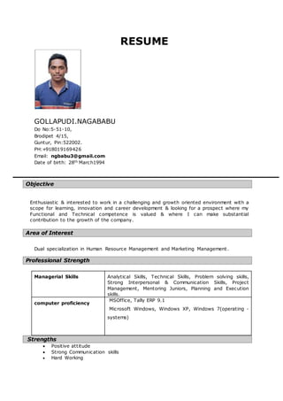 RESUME
GOLLAPUDI.NAGABABU
Do No:5-51-10,
Brodipet 4/15,
Guntur, Pin:522002.
PH:+918019169426
Email: ngbabu3@gmail.com
Date of birth: 28th March1994
Objective
Enthusiastic & interested to work in a challenging and growth oriented environment with a
scope for learning, innovation and career development & looking for a prospect where my
Functional and Technical competence is valued & where I can make substantial
contribution to the growth of the company.
Area of Interest
Dual specialization in Human Resource Management and Marketing Management.
Professional Strength
Managerial Skills Analytical Skills, Technical Skills, Problem solving skills,
Strong Interpersonal & Communication Skills, Project
Management, Mentoring Juniors, Planning and Execution
skills.
computer proficiency
MSOffice, Tally ERP 9.1
Microsoft Windows, Windows XP, Windows 7(operating -
systems)
Strengths
 Positive attitude
 Strong Communication skills
 Hard Working
 