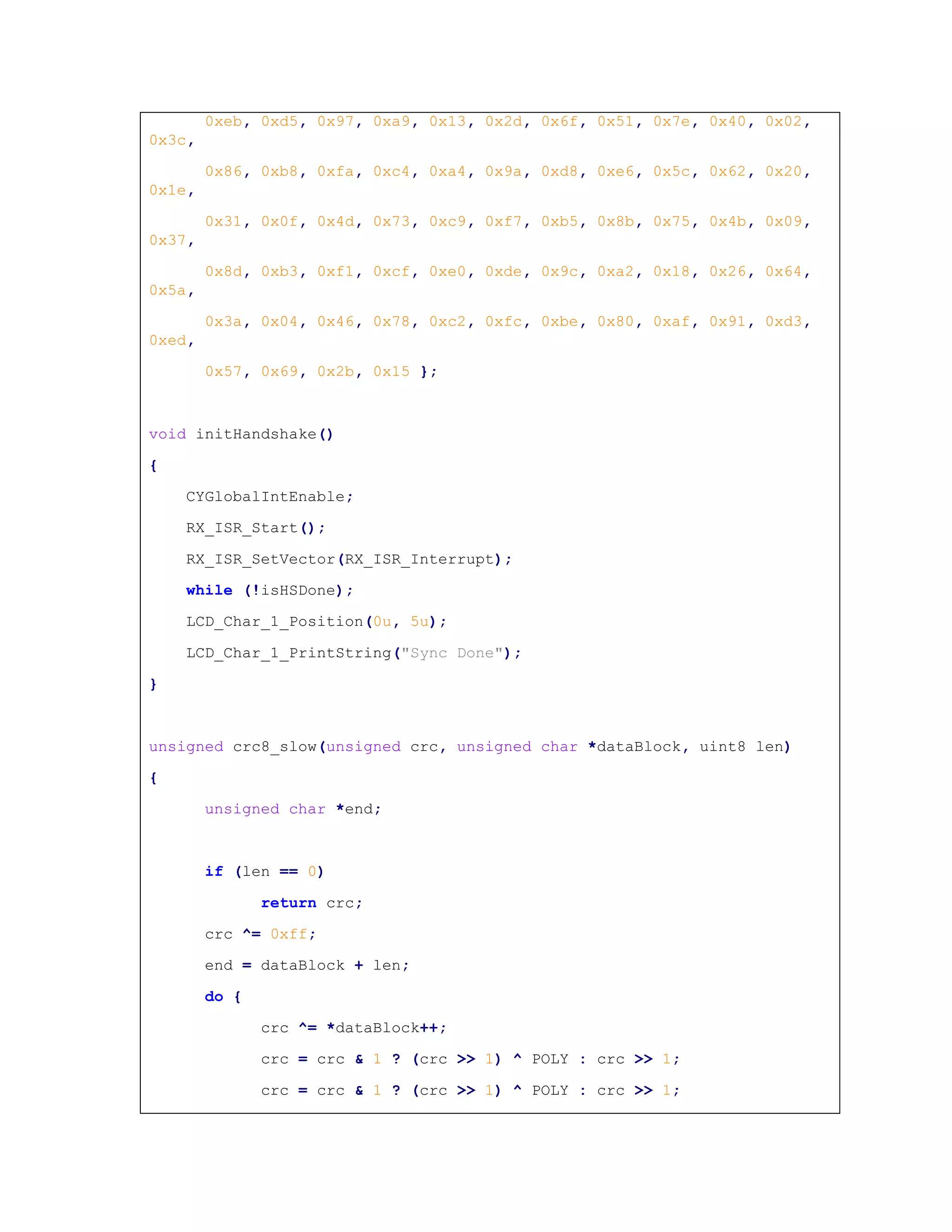 0xeb, 0xd5, 0x97, 0xa9, 0x13, 0x2d, 0x6f, 0x51, 0x7e, 0x40, 0x02,
0x3c,
0x86, 0xb8, 0xfa, 0xc4, 0xa4, 0x9a, 0xd8, 0xe6, 0x5c, 0x62, 0x20,
0x1e,
0x31, 0x0f, 0x4d, 0x73, 0xc9, 0xf7, 0xb5, 0x8b, 0x75, 0x4b, 0x09,
0x37,
0x8d, 0xb3, 0xf1, 0xcf, 0xe0, 0xde, 0x9c, 0xa2, 0x18, 0x26, 0x64,
0x5a,
0x3a, 0x04, 0x46, 0x78, 0xc2, 0xfc, 0xbe, 0x80, 0xaf, 0x91, 0xd3,
0xed,
0x57, 0x69, 0x2b, 0x15 };
void initHandshake()
{
CYGlobalIntEnable;
RX_ISR_Start();
RX_ISR_SetVector(RX_ISR_Interrupt);
while (!isHSDone);
LCD_Char_1_Position(0u, 5u);
LCD_Char_1_PrintString("Sync Done");
}
unsigned crc8_slow(unsigned crc, unsigned char *dataBlock, uint8 len)
{
unsigned char *end;
if (len == 0)
return crc;
crc ^= 0xff;
end = dataBlock + len;
do {
crc ^= *dataBlock++;
crc = crc & 1 ? (crc >> 1) ^ POLY : crc >> 1;
crc = crc & 1 ? (crc >> 1) ^ POLY : crc >> 1;
 
