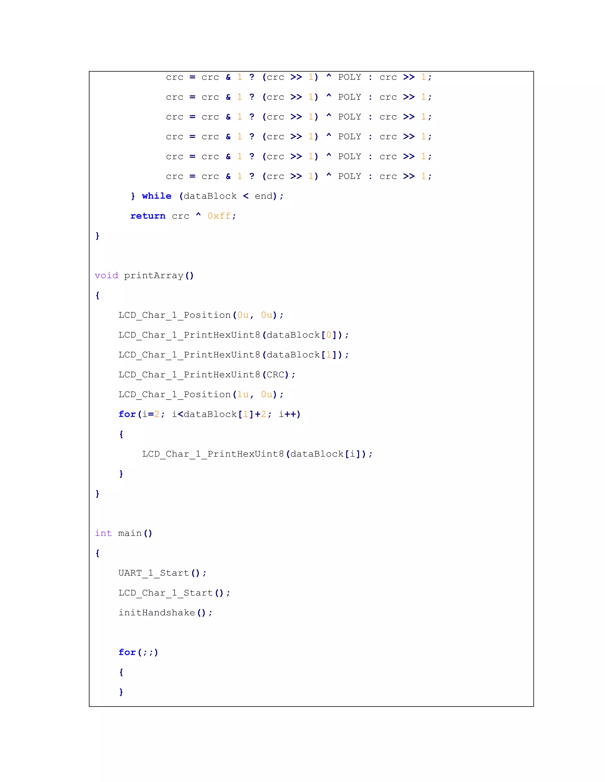 crc = crc & 1 ? (crc >> 1) ^ POLY : crc >> 1;
crc = crc & 1 ? (crc >> 1) ^ POLY : crc >> 1;
crc = crc & 1 ? (crc >> 1) ^ POLY : crc >> 1;
crc = crc & 1 ? (crc >> 1) ^ POLY : crc >> 1;
crc = crc & 1 ? (crc >> 1) ^ POLY : crc >> 1;
crc = crc & 1 ? (crc >> 1) ^ POLY : crc >> 1;
} while (dataBlock < end);
return crc ^ 0xff;
}
void printArray()
{
LCD_Char_1_Position(0u, 0u);
LCD_Char_1_PrintHexUint8(dataBlock[0]);
LCD_Char_1_PrintHexUint8(dataBlock[1]);
LCD_Char_1_PrintHexUint8(CRC);
LCD_Char_1_Position(1u, 0u);
for(i=2; i<dataBlock[1]+2; i++)
{
LCD_Char_1_PrintHexUint8(dataBlock[i]);
}
}
int main()
{
UART_1_Start();
LCD_Char_1_Start();
initHandshake();
for(;;)
{
}
 