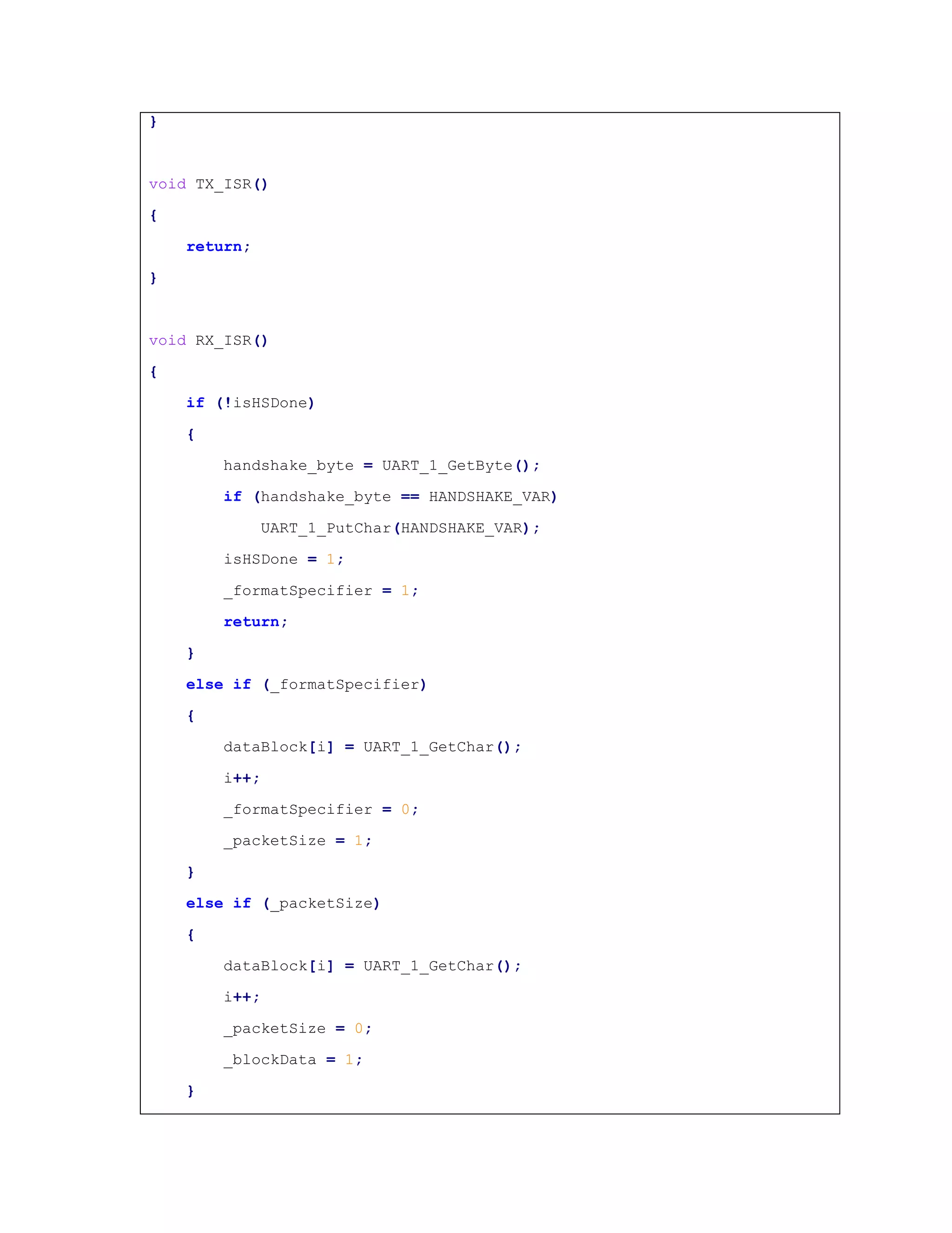 }
void TX_ISR()
{
return;
}
void RX_ISR()
{
if (!isHSDone)
{
handshake_byte = UART_1_GetByte();
if (handshake_byte == HANDSHAKE_VAR)
UART_1_PutChar(HANDSHAKE_VAR);
isHSDone = 1;
_formatSpecifier = 1;
return;
}
else if (_formatSpecifier)
{
dataBlock[i] = UART_1_GetChar();
i++;
_formatSpecifier = 0;
_packetSize = 1;
}
else if (_packetSize)
{
dataBlock[i] = UART_1_GetChar();
i++;
_packetSize = 0;
_blockData = 1;
}
 