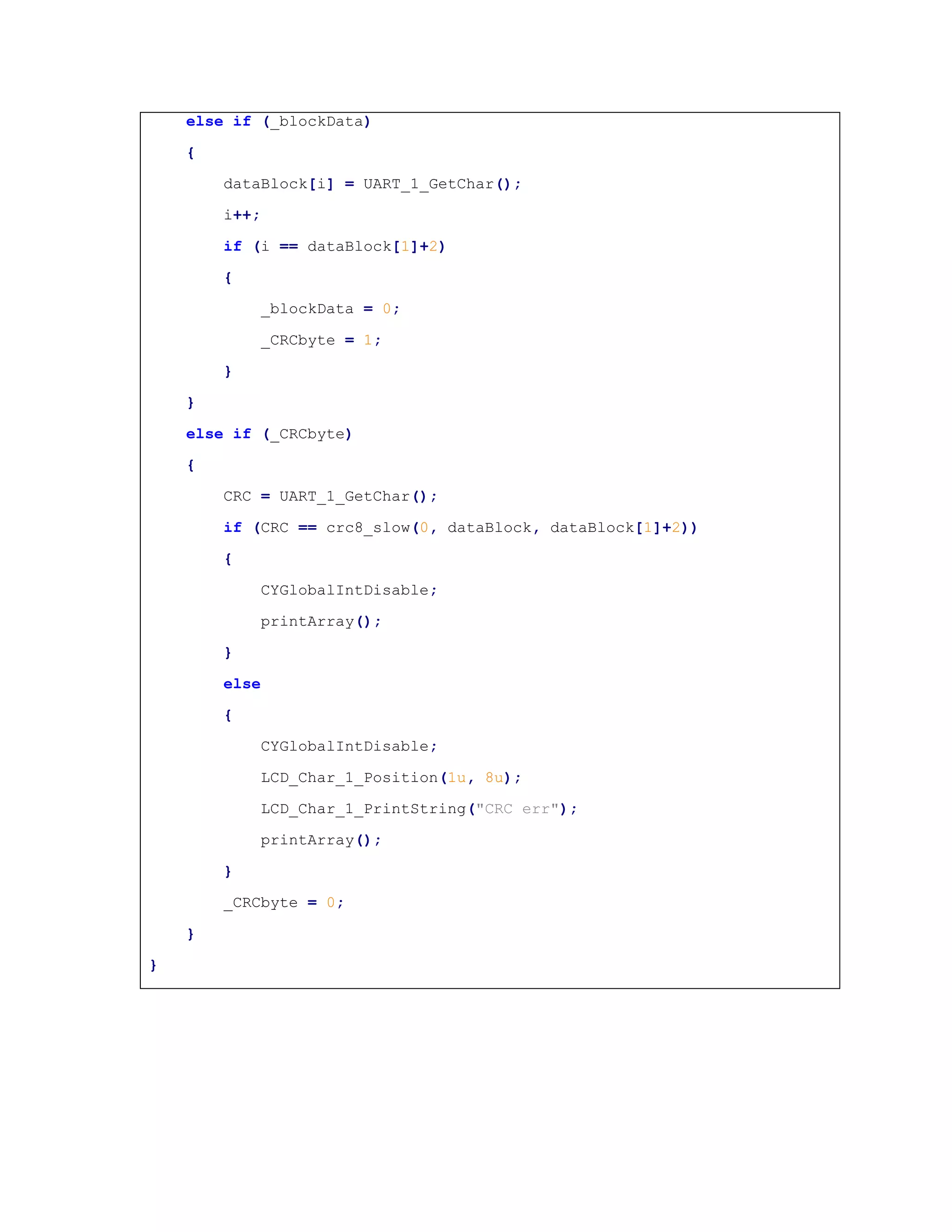 else if (_blockData)
{
dataBlock[i] = UART_1_GetChar();
i++;
if (i == dataBlock[1]+2)
{
_blockData = 0;
_CRCbyte = 1;
}
}
else if (_CRCbyte)
{
CRC = UART_1_GetChar();
if (CRC == crc8_slow(0, dataBlock, dataBlock[1]+2))
{
CYGlobalIntDisable;
printArray();
}
else
{
CYGlobalIntDisable;
LCD_Char_1_Position(1u, 8u);
LCD_Char_1_PrintString("CRC err");
printArray();
}
_CRCbyte = 0;
}
}
 
