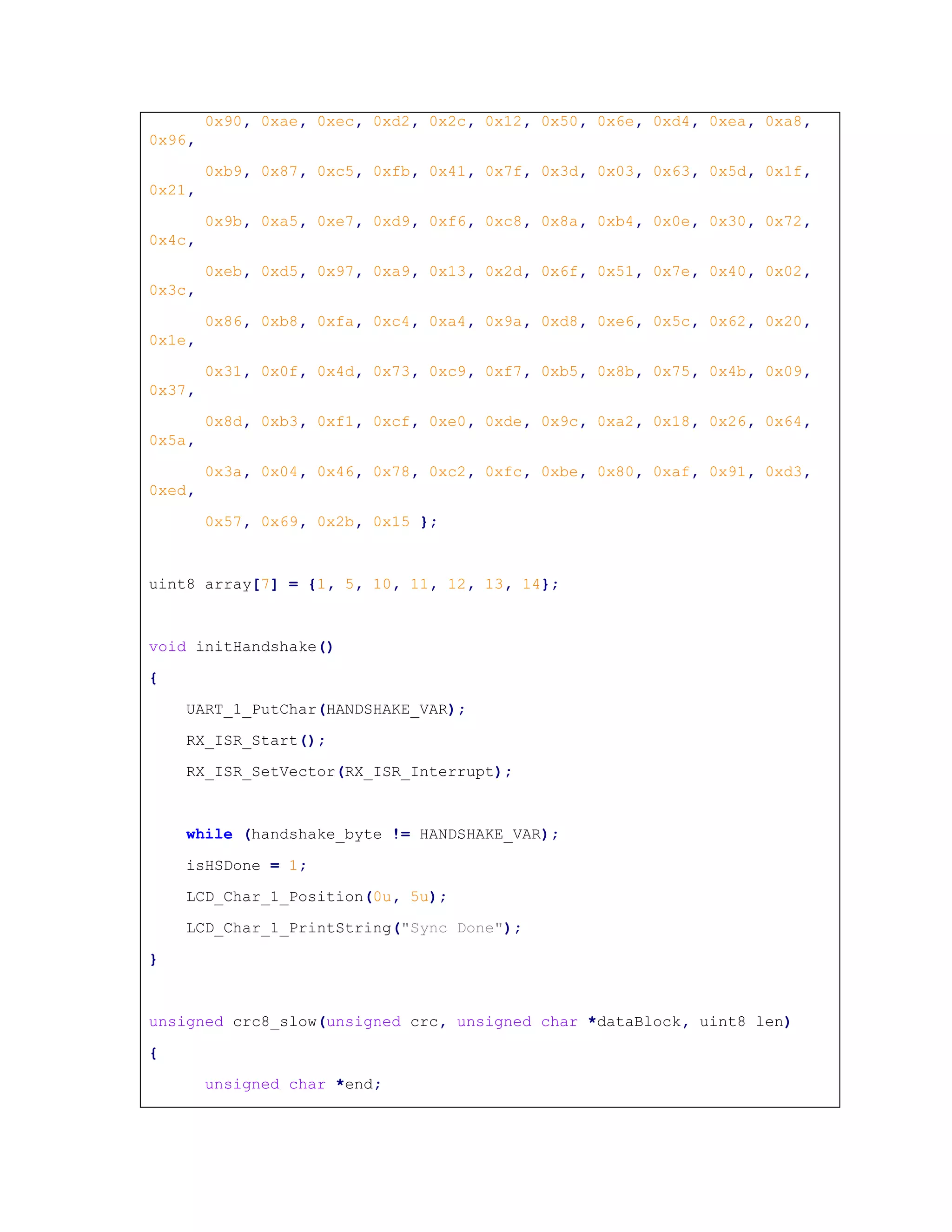 0x90, 0xae, 0xec, 0xd2, 0x2c, 0x12, 0x50, 0x6e, 0xd4, 0xea, 0xa8,
0x96,
0xb9, 0x87, 0xc5, 0xfb, 0x41, 0x7f, 0x3d, 0x03, 0x63, 0x5d, 0x1f,
0x21,
0x9b, 0xa5, 0xe7, 0xd9, 0xf6, 0xc8, 0x8a, 0xb4, 0x0e, 0x30, 0x72,
0x4c,
0xeb, 0xd5, 0x97, 0xa9, 0x13, 0x2d, 0x6f, 0x51, 0x7e, 0x40, 0x02,
0x3c,
0x86, 0xb8, 0xfa, 0xc4, 0xa4, 0x9a, 0xd8, 0xe6, 0x5c, 0x62, 0x20,
0x1e,
0x31, 0x0f, 0x4d, 0x73, 0xc9, 0xf7, 0xb5, 0x8b, 0x75, 0x4b, 0x09,
0x37,
0x8d, 0xb3, 0xf1, 0xcf, 0xe0, 0xde, 0x9c, 0xa2, 0x18, 0x26, 0x64,
0x5a,
0x3a, 0x04, 0x46, 0x78, 0xc2, 0xfc, 0xbe, 0x80, 0xaf, 0x91, 0xd3,
0xed,
0x57, 0x69, 0x2b, 0x15 };
uint8 array[7] = {1, 5, 10, 11, 12, 13, 14};
void initHandshake()
{
UART_1_PutChar(HANDSHAKE_VAR);
RX_ISR_Start();
RX_ISR_SetVector(RX_ISR_Interrupt);
while (handshake_byte != HANDSHAKE_VAR);
isHSDone = 1;
LCD_Char_1_Position(0u, 5u);
LCD_Char_1_PrintString("Sync Done");
}
unsigned crc8_slow(unsigned crc, unsigned char *dataBlock, uint8 len)
{
unsigned char *end;
 