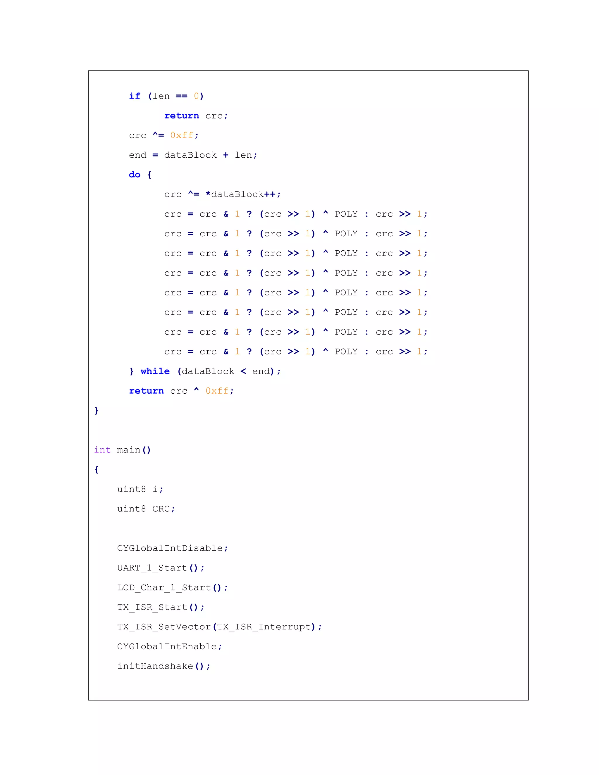 if (len == 0)
return crc;
crc ^= 0xff;
end = dataBlock + len;
do {
crc ^= *dataBlock++;
crc = crc & 1 ? (crc >> 1) ^ POLY : crc >> 1;
crc = crc & 1 ? (crc >> 1) ^ POLY : crc >> 1;
crc = crc & 1 ? (crc >> 1) ^ POLY : crc >> 1;
crc = crc & 1 ? (crc >> 1) ^ POLY : crc >> 1;
crc = crc & 1 ? (crc >> 1) ^ POLY : crc >> 1;
crc = crc & 1 ? (crc >> 1) ^ POLY : crc >> 1;
crc = crc & 1 ? (crc >> 1) ^ POLY : crc >> 1;
crc = crc & 1 ? (crc >> 1) ^ POLY : crc >> 1;
} while (dataBlock < end);
return crc ^ 0xff;
}
int main()
{
uint8 i;
uint8 CRC;
CYGlobalIntDisable;
UART_1_Start();
LCD_Char_1_Start();
TX_ISR_Start();
TX_ISR_SetVector(TX_ISR_Interrupt);
CYGlobalIntEnable;
initHandshake();
 