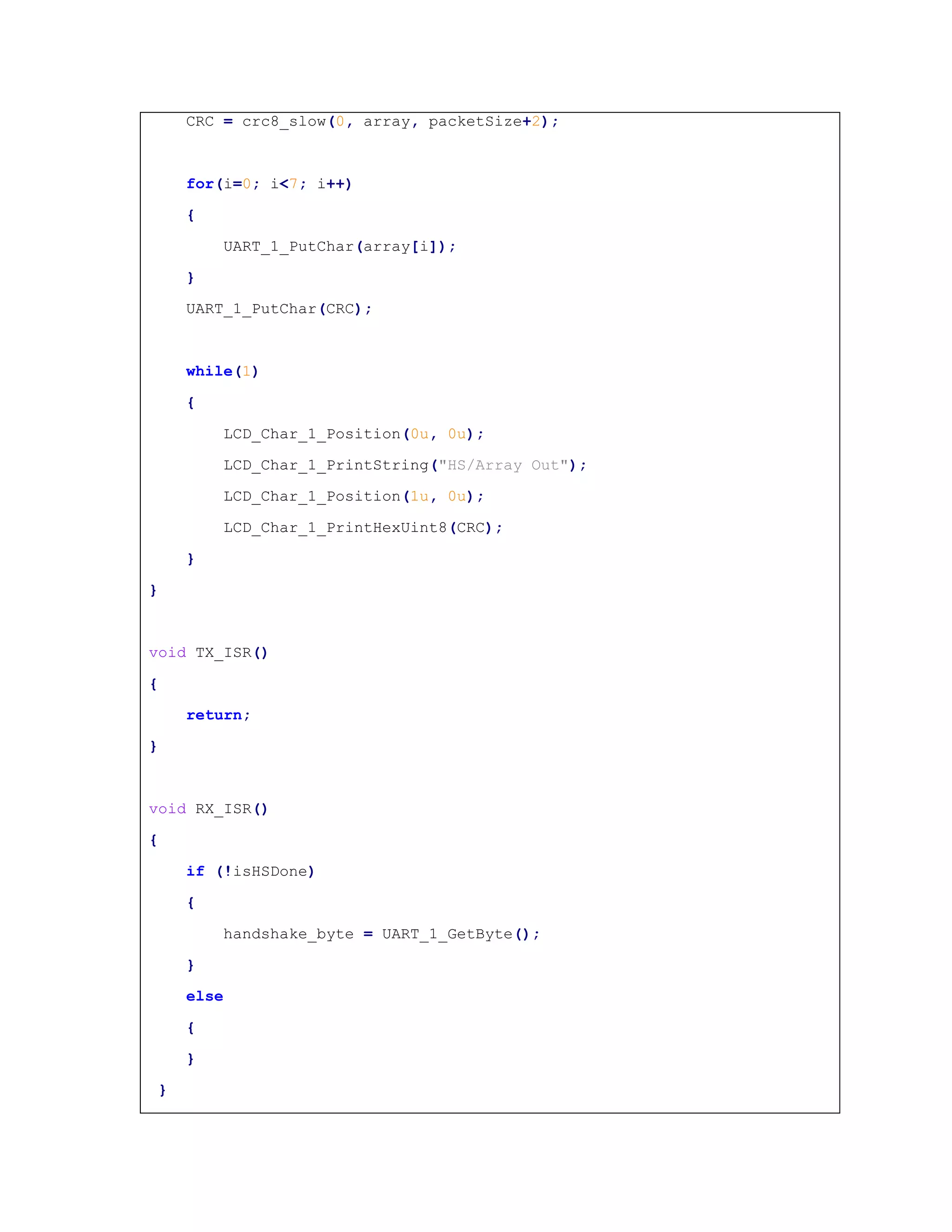CRC = crc8_slow(0, array, packetSize+2);
for(i=0; i<7; i++)
{
UART_1_PutChar(array[i]);
}
UART_1_PutChar(CRC);
while(1)
{
LCD_Char_1_Position(0u, 0u);
LCD_Char_1_PrintString("HS/Array Out");
LCD_Char_1_Position(1u, 0u);
LCD_Char_1_PrintHexUint8(CRC);
}
}
void TX_ISR()
{
return;
}
void RX_ISR()
{
if (!isHSDone)
{
handshake_byte = UART_1_GetByte();
}
else
{
}
}
 