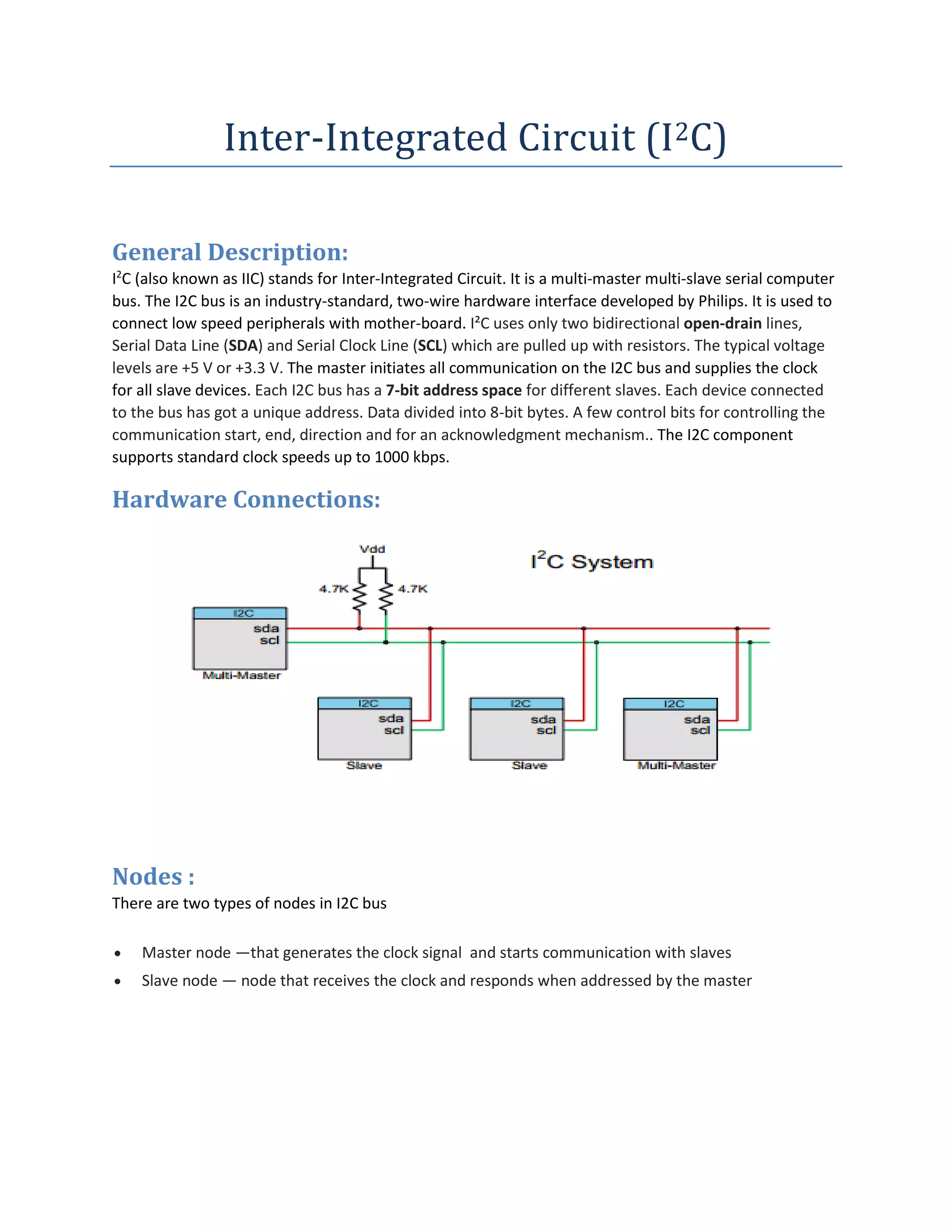 Inter-Integrated Circuit (I2C)
General Description:
I2
C (also known as IIC) stands for Inter-Integrated Circuit. It is a multi-master multi-slave serial computer
bus. The I2C bus is an industry-standard, two-wire hardware interface developed by Philips. It is used to
connect low speed peripherals with mother-board. I²C uses only two bidirectional open-drain lines,
Serial Data Line (SDA) and Serial Clock Line (SCL) which are pulled up with resistors. The typical voltage
levels are +5 V or +3.3 V. The master initiates all communication on the I2C bus and supplies the clock
for all slave devices. Each I2C bus has a 7-bit address space for different slaves. Each device connected
to the bus has got a unique address. Data divided into 8-bit bytes. A few control bits for controlling the
communication start, end, direction and for an acknowledgment mechanism.. The I2C component
supports standard clock speeds up to 1000 kbps.
Hardware Connections:
Nodes :
There are two types of nodes in I2C bus
 Master node —that generates the clock signal and starts communication with slaves
 Slave node — node that receives the clock and responds when addressed by the master
 