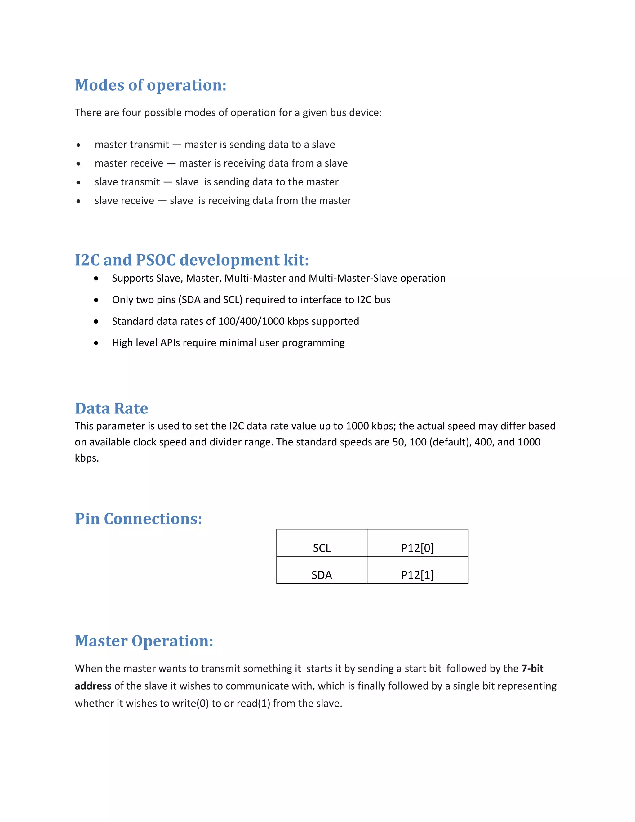 Modes of operation:
There are four possible modes of operation for a given bus device:
 master transmit — master is sending data to a slave
 master receive — master is receiving data from a slave
 slave transmit — slave is sending data to the master
 slave receive — slave is receiving data from the master
I2C and PSOC development kit:
 Supports Slave, Master, Multi-Master and Multi-Master-Slave operation
 Only two pins (SDA and SCL) required to interface to I2C bus
 Standard data rates of 100/400/1000 kbps supported
 High level APIs require minimal user programming
Data Rate
This parameter is used to set the I2C data rate value up to 1000 kbps; the actual speed may differ based
on available clock speed and divider range. The standard speeds are 50, 100 (default), 400, and 1000
kbps.
Pin Connections:
SCL P12[0]
SDA P12[1]
Master Operation:
When the master wants to transmit something it starts it by sending a start bit followed by the 7-bit
address of the slave it wishes to communicate with, which is finally followed by a single bit representing
whether it wishes to write(0) to or read(1) from the slave.
 