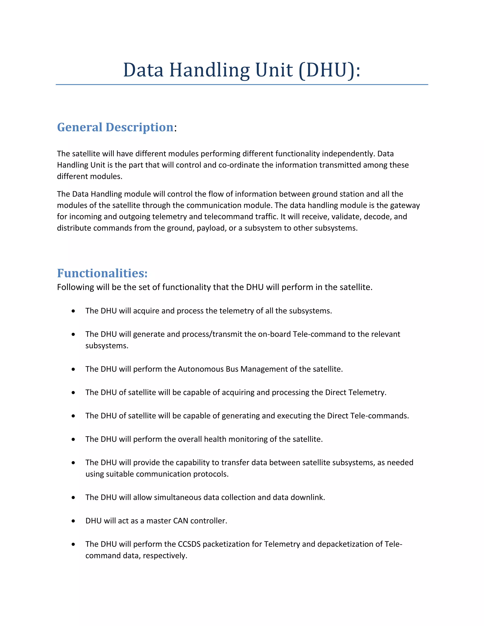 Data Handling Unit (DHU):
General Description:
The satellite will have different modules performing different functionality independently. Data
Handling Unit is the part that will control and co-ordinate the information transmitted among these
different modules.
The Data Handling module will control the flow of information between ground station and all the
modules of the satellite through the communication module. The data handling module is the gateway
for incoming and outgoing telemetry and telecommand traffic. It will receive, validate, decode, and
distribute commands from the ground, payload, or a subsystem to other subsystems.
Functionalities:
Following will be the set of functionality that the DHU will perform in the satellite.
 The DHU will acquire and process the telemetry of all the subsystems.
 The DHU will generate and process/transmit the on-board Tele-command to the relevant
subsystems.
 The DHU will perform the Autonomous Bus Management of the satellite.
 The DHU of satellite will be capable of acquiring and processing the Direct Telemetry.
 The DHU of satellite will be capable of generating and executing the Direct Tele-commands.
 The DHU will perform the overall health monitoring of the satellite.
 The DHU will provide the capability to transfer data between satellite subsystems, as needed
using suitable communication protocols.
 The DHU will allow simultaneous data collection and data downlink.
 DHU will act as a master CAN controller.
 The DHU will perform the CCSDS packetization for Telemetry and depacketization of Tele-
command data, respectively.
 