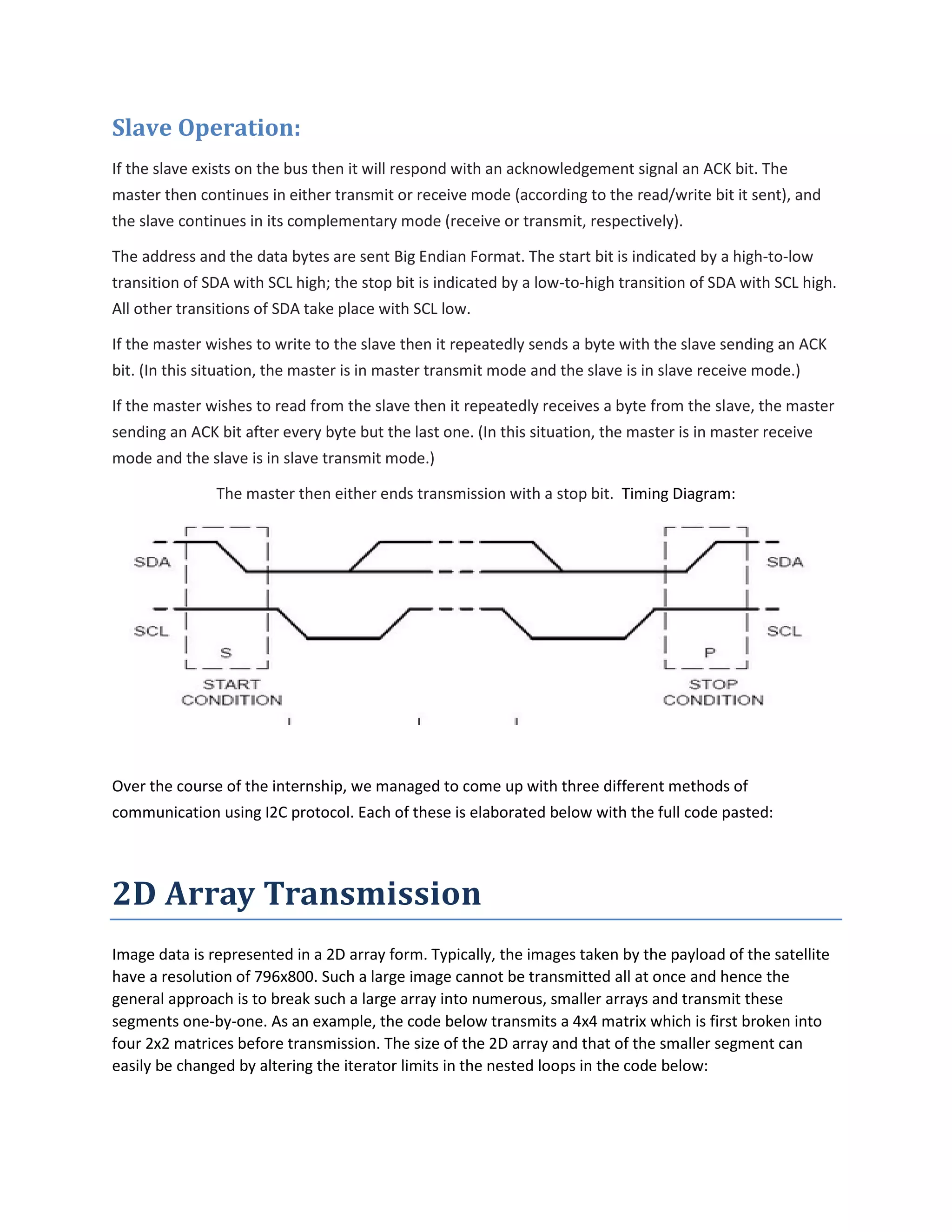 Slave Operation:
If the slave exists on the bus then it will respond with an acknowledgement signal an ACK bit. The
master then continues in either transmit or receive mode (according to the read/write bit it sent), and
the slave continues in its complementary mode (receive or transmit, respectively).
The address and the data bytes are sent Big Endian Format. The start bit is indicated by a high-to-low
transition of SDA with SCL high; the stop bit is indicated by a low-to-high transition of SDA with SCL high.
All other transitions of SDA take place with SCL low.
If the master wishes to write to the slave then it repeatedly sends a byte with the slave sending an ACK
bit. (In this situation, the master is in master transmit mode and the slave is in slave receive mode.)
If the master wishes to read from the slave then it repeatedly receives a byte from the slave, the master
sending an ACK bit after every byte but the last one. (In this situation, the master is in master receive
mode and the slave is in slave transmit mode.)
The master then either ends transmission with a stop bit. Timing Diagram:
Over the course of the internship, we managed to come up with three different methods of
communication using I2C protocol. Each of these is elaborated below with the full code pasted:
2D Array Transmission
Image data is represented in a 2D array form. Typically, the images taken by the payload of the satellite
have a resolution of 796x800. Such a large image cannot be transmitted all at once and hence the
general approach is to break such a large array into numerous, smaller arrays and transmit these
segments one-by-one. As an example, the code below transmits a 4x4 matrix which is first broken into
four 2x2 matrices before transmission. The size of the 2D array and that of the smaller segment can
easily be changed by altering the iterator limits in the nested loops in the code below:
 