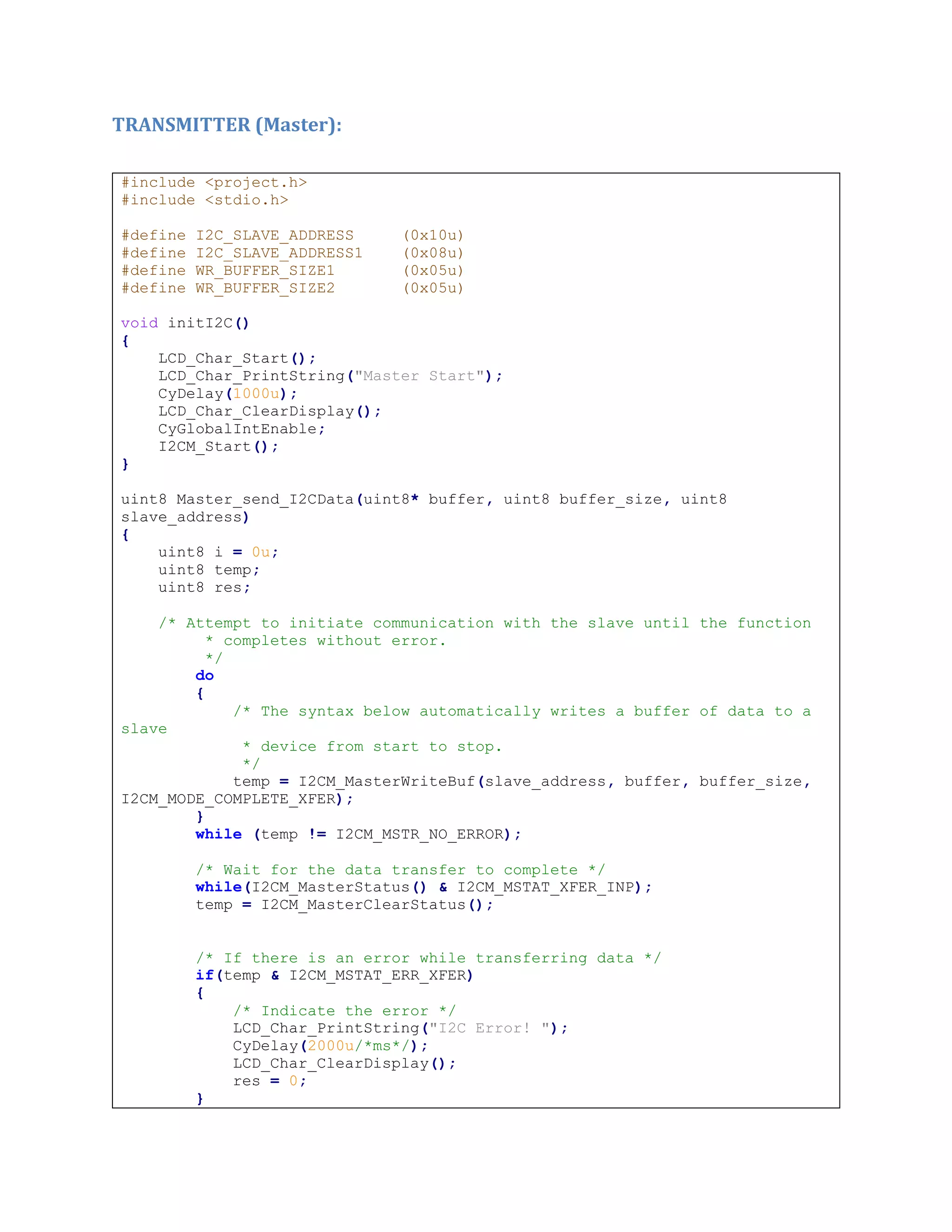 TRANSMITTER (Master):
#include <project.h>
#include <stdio.h>
#define I2C_SLAVE_ADDRESS (0x10u)
#define I2C_SLAVE_ADDRESS1 (0x08u)
#define WR_BUFFER_SIZE1 (0x05u)
#define WR_BUFFER_SIZE2 (0x05u)
void initI2C()
{
LCD_Char_Start();
LCD_Char_PrintString("Master Start");
CyDelay(1000u);
LCD_Char_ClearDisplay();
CyGlobalIntEnable;
I2CM_Start();
}
uint8 Master_send_I2CData(uint8* buffer, uint8 buffer_size, uint8
slave_address)
{
uint8 i = 0u;
uint8 temp;
uint8 res;
/* Attempt to initiate communication with the slave until the function
* completes without error.
*/
do
{
/* The syntax below automatically writes a buffer of data to a
slave
* device from start to stop.
*/
temp = I2CM_MasterWriteBuf(slave_address, buffer, buffer_size,
I2CM_MODE_COMPLETE_XFER);
}
while (temp != I2CM_MSTR_NO_ERROR);
/* Wait for the data transfer to complete */
while(I2CM_MasterStatus() & I2CM_MSTAT_XFER_INP);
temp = I2CM_MasterClearStatus();
/* If there is an error while transferring data */
if(temp & I2CM_MSTAT_ERR_XFER)
{
/* Indicate the error */
LCD_Char_PrintString("I2C Error! ");
CyDelay(2000u/*ms*/);
LCD_Char_ClearDisplay();
res = 0;
}
 